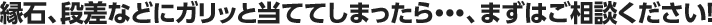 縁石、段差などにガリッと当ててしまったら・・・、まずはご相談ください！